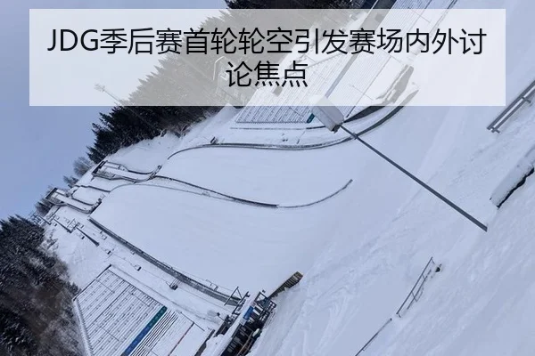 JDG季后赛首轮轮空引发赛场内外讨论焦点